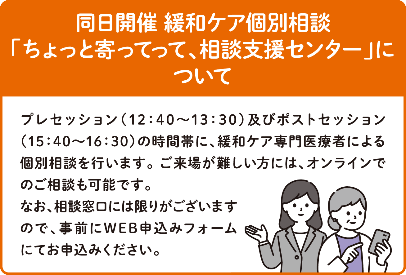 同日開催 緩和ケア個別相談について プレセッション（12：30～13：30）及びポストセッション（15：30～16：30）の時間帯に、緩和ケア専門医療者による個別相談を行います。 ご来場が難しい方には、オンラインでのご相談も可能です。なお、相談窓口には限りがございますので、事前にWEB申し込みフォームにてお申込みください。