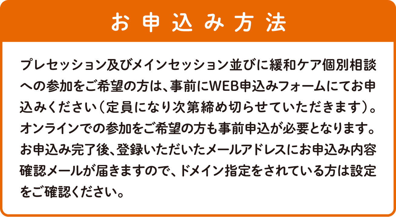 プレセッション及びメインセッション並びに緩和ケア個別相談への参加をご希望の方は、事前にWEB申込みフォームにてお申込みください（定員になり次第締め切らせていただきます）。 オンラインでの参加をご希望の方も事前申込が必要となります。お申込み完了後、登録いただいたメールアドレスにお申込み内容確認メールが届きますので、ドメイン指定をされている方は設定をご確認ください。